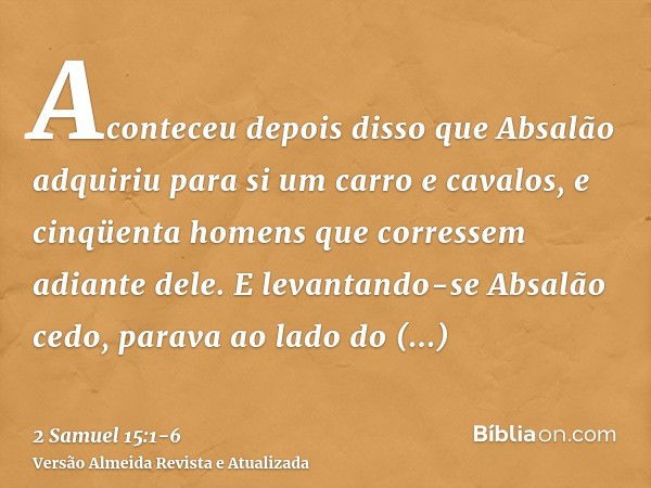 Aconteceu depois disso que Absalão adquiriu para si um carro e cavalos, e cinqüenta homens que corressem adiante dele.E levantando-se Absalão cedo, parava ao la