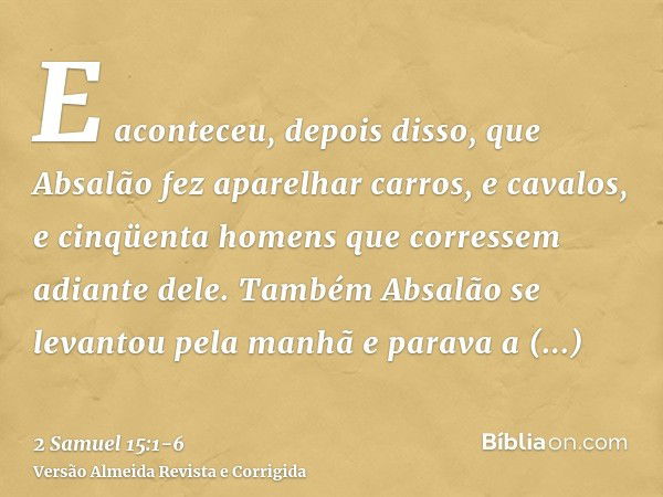 E aconteceu, depois disso, que Absalão fez aparelhar carros, e cavalos, e cinqüenta homens que corressem adiante dele.Também Absalão se levantou pela manhã e pa