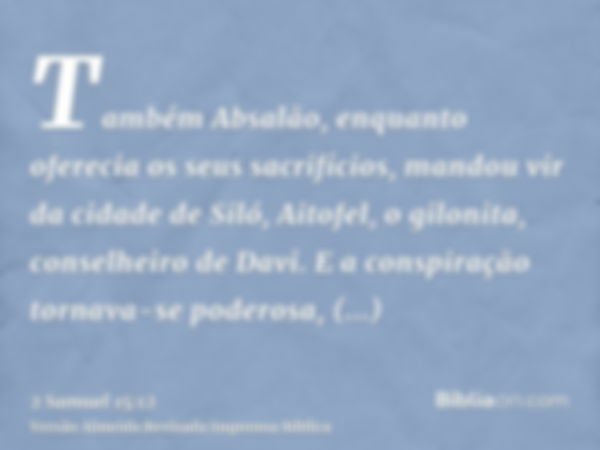 Também Absalão, enquanto oferecia os seus sacrifícios, mandou vir da cidade de Siló, Aitofel, o gilonita, conselheiro de Davi. E a conspiração tornava-se podero