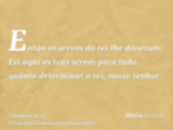 Então os servos do rei lhe disseram: Eis aqui os teus servos para tudo quanto determinar o rei, nosso senhor.