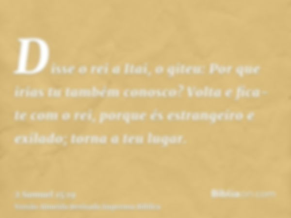 Disse o rei a Itai, o giteu: Por que irias tu também conosco? Volta e fica-te com o rei, porque és estrangeiro e exilado; torna a teu lugar.