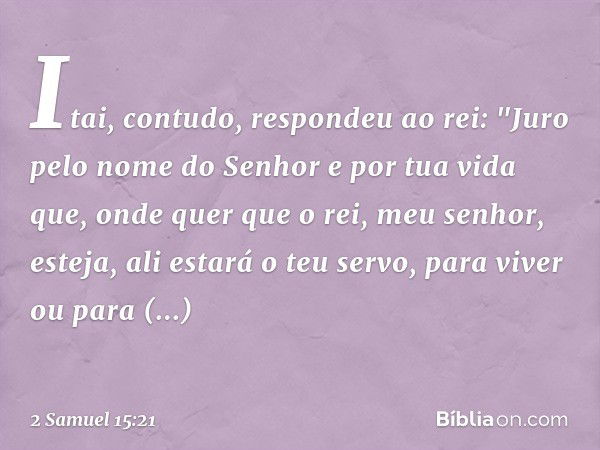 Itai, contudo, respondeu ao rei: "Juro pelo nome do Senhor e por tua vida que, onde quer que o rei, meu senhor, esteja, ali estará o teu servo, para viver ou pa