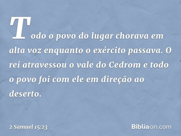 Todo o povo do lugar chorava em alta voz enquanto o exército passava. O rei atravessou o vale do Cedrom e todo o povo foi com ele em direção ao deserto. -- 2 Sa