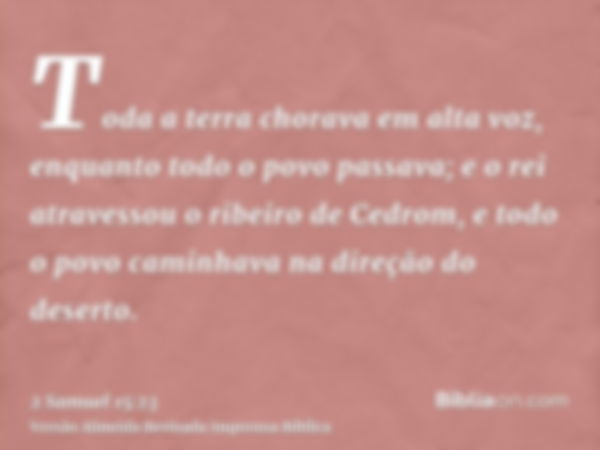 Toda a terra chorava em alta voz, enquanto todo o povo passava; e o rei atravessou o ribeiro de Cedrom, e todo o povo caminhava na direção do deserto.