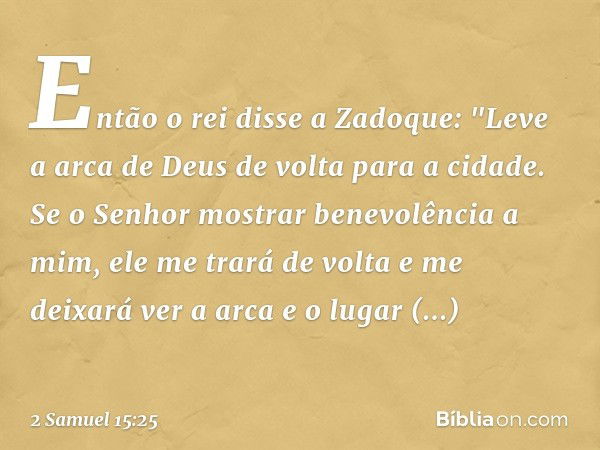 Então o rei disse a Zadoque: "Leve a arca de Deus de volta para a cidade. Se o Senhor mostrar benevolência a mim, ele me trará de volta e me deixará ver a arca 