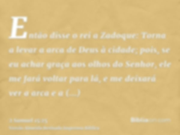 Então disse o rei a Zadoque: Torna a levar a arca de Deus à cidade; pois, se eu achar graça aos olhos do Senhor, ele me fará voltar para lá, e me deixará ver a 