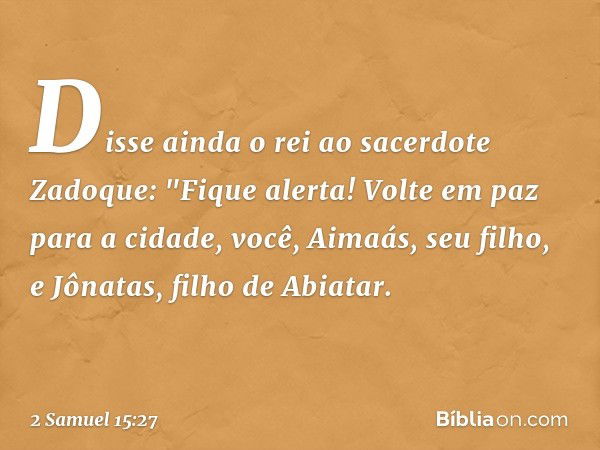 Disse ainda o rei ao sacerdote Zadoque: "Fique alerta! Volte em paz para a cidade, você, Aimaás, seu filho, e Jônatas, filho de Abiatar. -- 2 Samuel 15:27