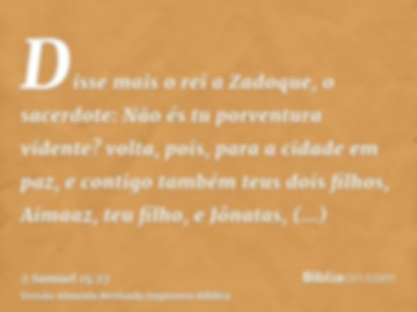 Disse mais o rei a Zadoque, o sacerdote: Não és tu porventura vidente? volta, pois, para a cidade em paz, e contigo também teus dois filhos, Aimaaz, teu filho, 