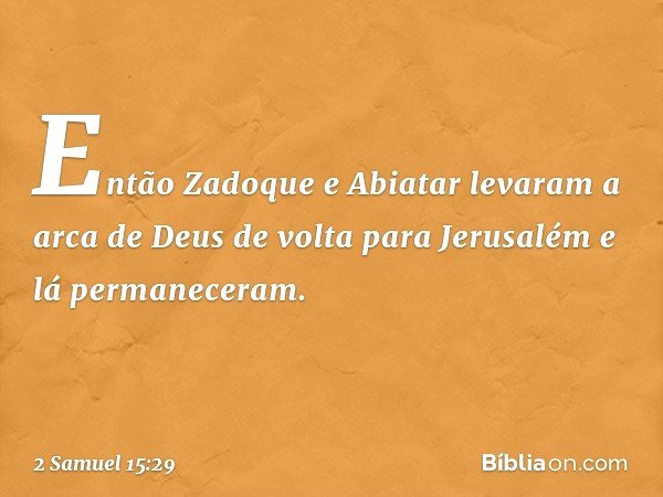 Então Zadoque e Abiatar levaram a arca de Deus de volta para Jerusalém e lá permaneceram. -- 2 Samuel 15:29