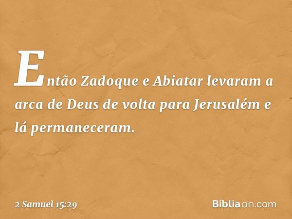 Então Zadoque e Abiatar levaram a arca de Deus de volta para Jerusalém e lá permaneceram. -- 2 Samuel 15:29