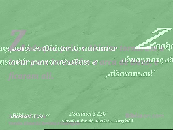 Zadoque, pois, e Abiatar tornaram a levar para Jerusalém a arca de Deus; e ficaram ali.