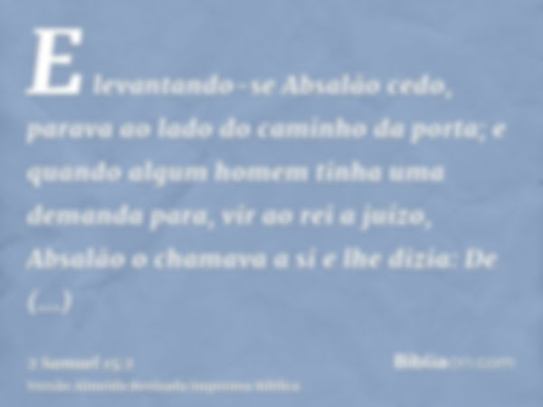 E levantando-se Absalão cedo, parava ao lado do caminho da porta; e quando algum homem tinha uma demanda para, vir ao rei a juízo, Absalão o chamava a si e lhe 