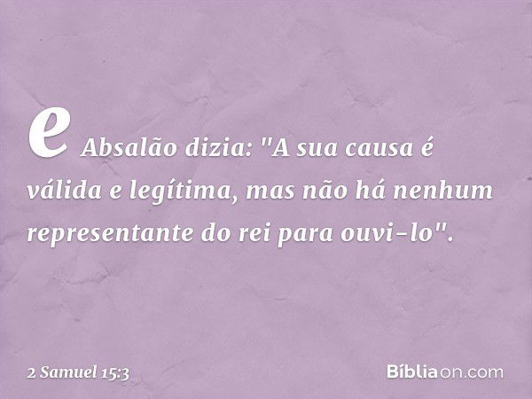 e Absalão dizia: "A sua causa é válida e legítima, mas não há nenhum representante do rei para ouvi-lo". -- 2 Samuel 15:3