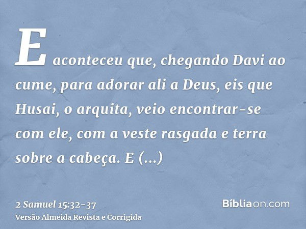 E aconteceu que, chegando Davi ao cume, para adorar ali a Deus, eis que Husai, o arquita, veio encontrar-se com ele, com a veste rasgada e terra sobre a cabeça.