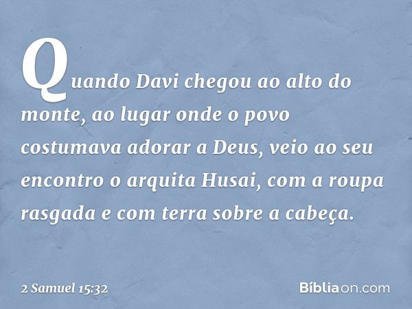 Quando Davi chegou ao alto do monte, ao lugar onde o povo costumava adorar a Deus, veio ao seu encontro o arquita Husai, com a roupa rasgada e com terra sobre a