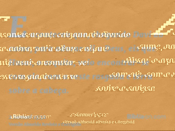 E aconteceu que, chegando Davi ao cume, para adorar ali a Deus, eis que Husai, o arquita, veio encontrar-se com ele, com a veste rasgada e terra sobre a cabeça.