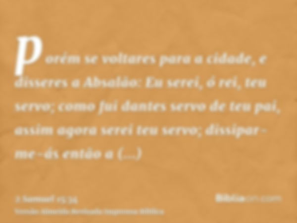 porém se voltares para a cidade, e disseres a Absalão: Eu serei, ó rei, teu servo; como fui dantes servo de teu pai, assim agora serei teu servo; dissipar-me-ás