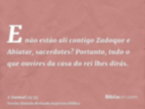 E não estão ali contigo Zadoque e Abiatar, sacerdotes? Portanto, tudo o que ouvires da casa do rei lhes dirás.