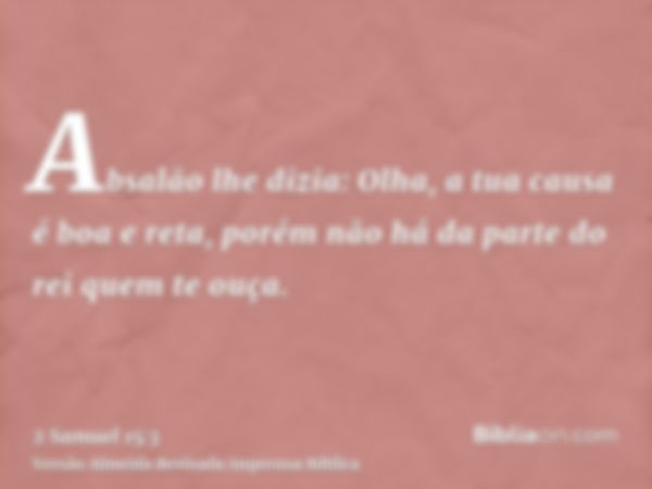 Absalão lhe dizia: Olha, a tua causa é boa e reta, porém não há da parte do rei quem te ouça.