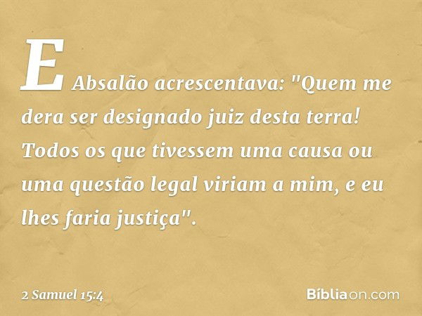 E Absalão acrescentava: "Quem me dera ser designado juiz desta terra! Todos os que tivessem uma causa ou uma ques­tão legal viriam a mim, e eu lhes faria justiç