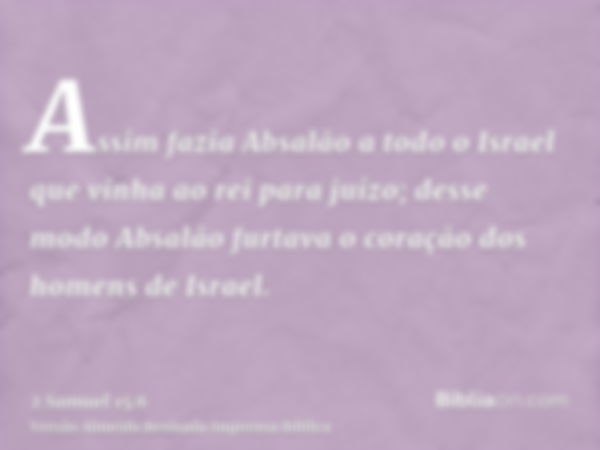 Assim fazia Absalão a todo o Israel que vinha ao rei para juízo; desse modo Absalão furtava o coração dos homens de Israel.