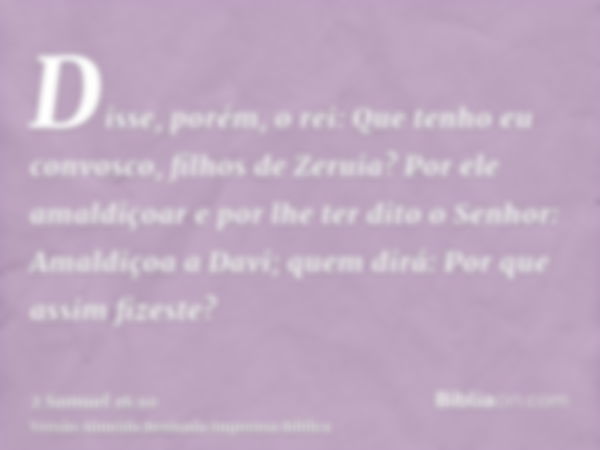 Disse, porém, o rei: Que tenho eu convosco, filhos de Zeruia? Por ele amaldiçoar e por lhe ter dito o Senhor: Amaldiçoa a Davi; quem dirá: Por que assim fizeste