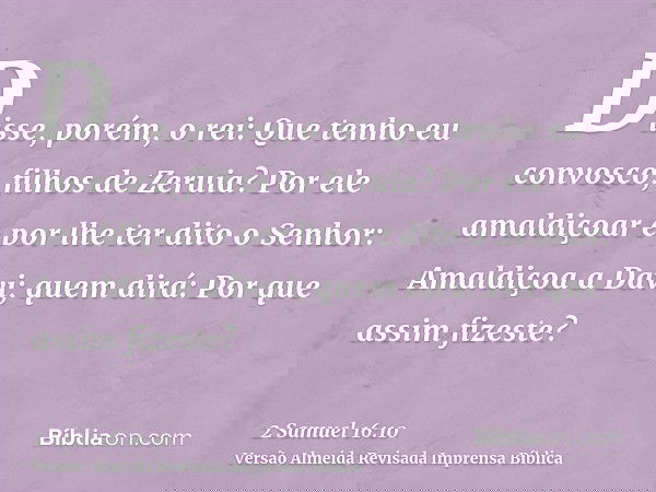 Disse, porém, o rei: Que tenho eu convosco, filhos de Zeruia? Por ele amaldiçoar e por lhe ter dito o Senhor: Amaldiçoa a Davi; quem dirá: Por que assim fizeste