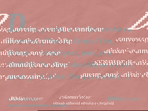 Disse, porém, o rei: Que tenho eu convosco, filhos de Zeruia? Ora, deixai-o amaldiçoar, pois, se o SENHOR lhe disse: Amaldiçoa a Davi, quem, pois, diria: Por qu