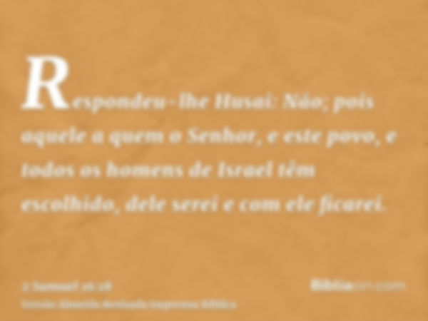 Respondeu-lhe Husai: Não; pois aquele a quem o Senhor, e este povo, e todos os homens de Israel têm escolhido, dele serei e com ele ficarei.