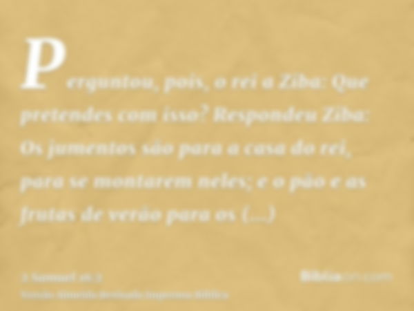 Perguntou, pois, o rei a Ziba: Que pretendes com isso? Respondeu Ziba: Os jumentos são para a casa do rei, para se montarem neles; e o pão e as frutas de verão 