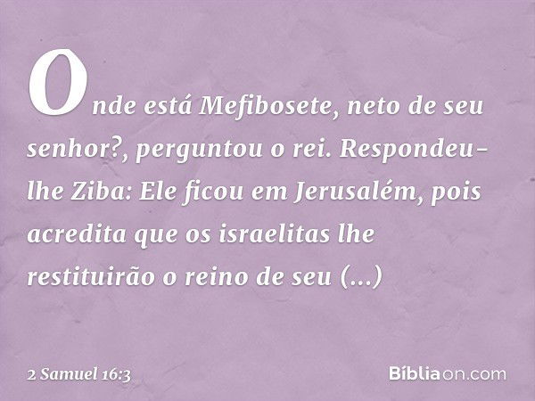 "Onde está Mefibosete, neto de seu senhor?", perguntou o rei.
Respondeu-lhe Ziba: "Ele ficou em Jerusalém, pois acredita que os israelitas lhe restituirão o rei