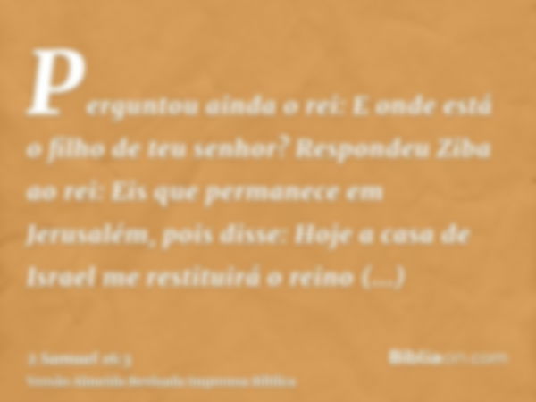 Perguntou ainda o rei: E onde está o filho de teu senhor? Respondeu Ziba ao rei: Eis que permanece em Jerusalém, pois disse: Hoje a casa de Israel me restituirá