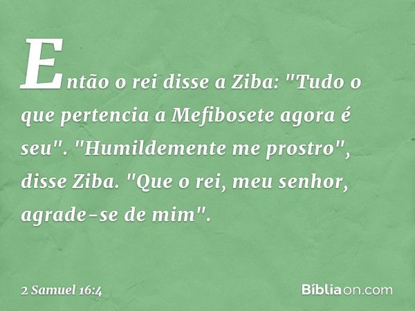 Então o rei disse a Ziba: "Tudo o que pertencia a Mefibosete agora é seu".
"Humildemente me prostro", disse Ziba. "Que o rei, meu senhor, agrade-se de mim". -- 