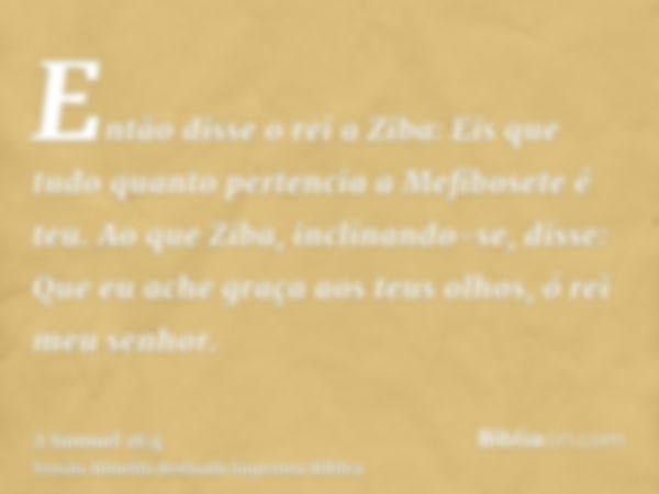 Então disse o rei a Ziba: Eis que tudo quanto pertencia a Mefibosete é teu. Ao que Ziba, inclinando-se, disse: Que eu ache graça aos teus olhos, ó rei meu senho