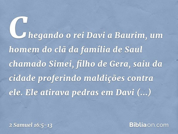 Chegando o rei Davi a Baurim, um homem do clã da família de Saul chamado Simei, filho de Gera, saiu da cidade proferindo maldições contra ele. Ele atirava pedra