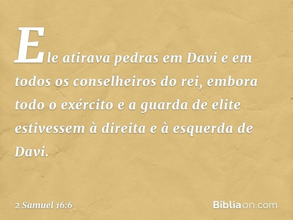 Ele atirava pedras em Davi e em todos os conselheiros do rei, embora todo o exército e a guarda de elite estivessem à direita e à esquerda de Davi. -- 2 Samuel 