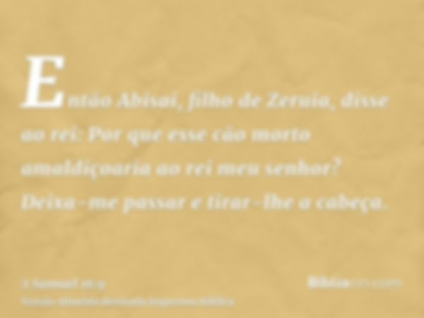 Então Abisai, filho de Zeruia, disse ao rei: Por que esse cão morto amaldiçoaria ao rei meu senhor? Deixa-me passar e tirar-lhe a cabeça.