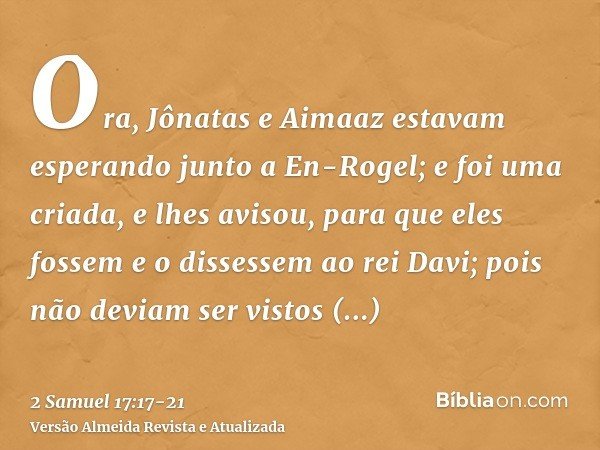 Ora, Jônatas e Aimaaz estavam esperando junto a En-Rogel; e foi uma criada, e lhes avisou, para que eles fossem e o dissessem ao rei Davi; pois não deviam ser v