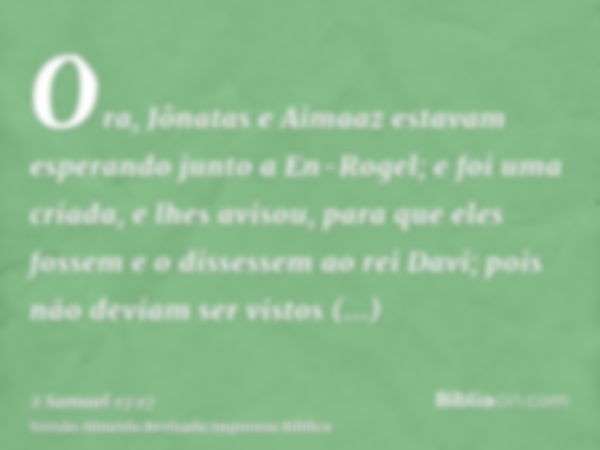 Ora, Jônatas e Aimaaz estavam esperando junto a En-Rogel; e foi uma criada, e lhes avisou, para que eles fossem e o dissessem ao rei Davi; pois não deviam ser v