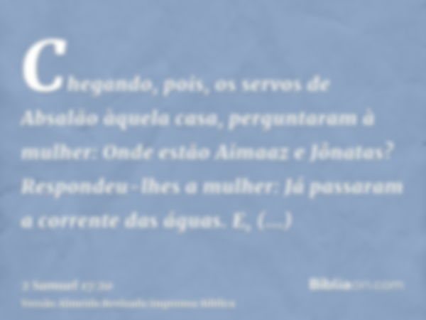 Chegando, pois, os servos de Absalão àquela casa, perguntaram à mulher: Onde estão Aimaaz e Jônatas? Respondeu-lhes a mulher: Já passaram a corrente das águas. 