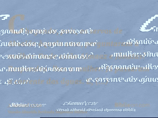 Chegando, pois, os servos de Absalão àquela casa, perguntaram à mulher: Onde estão Aimaaz e Jônatas? Respondeu-lhes a mulher: Já passaram a corrente das águas. 