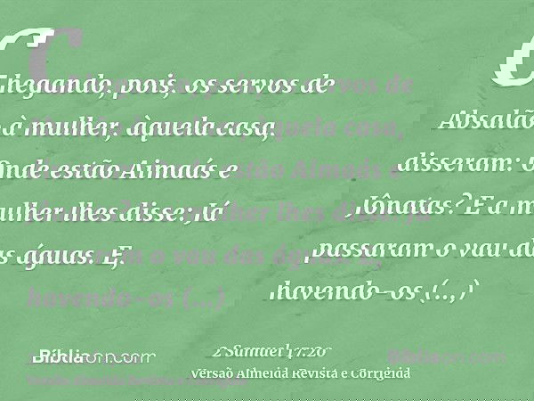 Chegando, pois, os servos de Absalão à mulher, àquela casa, disseram: Onde estão Aimaás e Jônatas? E a mulher lhes disse: Já passaram o vau das águas. E, havend