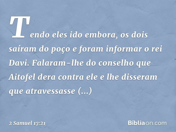 Tendo eles ido embora, os dois saíram do poço e foram informar o rei Davi. Falaram-lhe do conselho que Aitofel dera contra ele e lhe disseram que atravessasse i