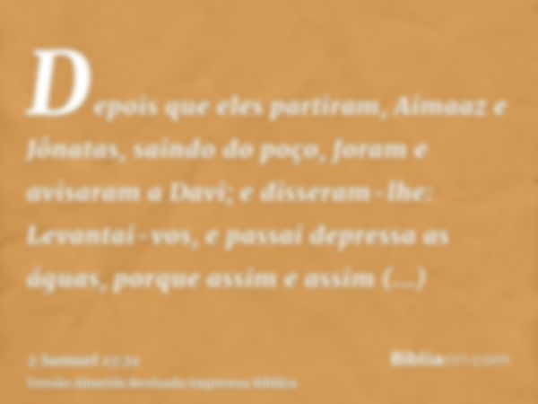 Depois que eles partiram, Aimaaz e Jônatas, saindo do poço, foram e avisaram a Davi; e disseram-lhe: Levantai-vos, e passai depressa as águas, porque assim e as