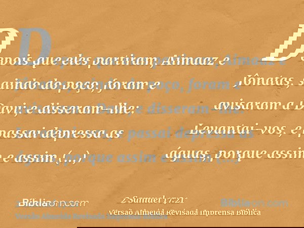 Depois que eles partiram, Aimaaz e Jônatas, saindo do poço, foram e avisaram a Davi; e disseram-lhe: Levantai-vos, e passai depressa as águas, porque assim e as