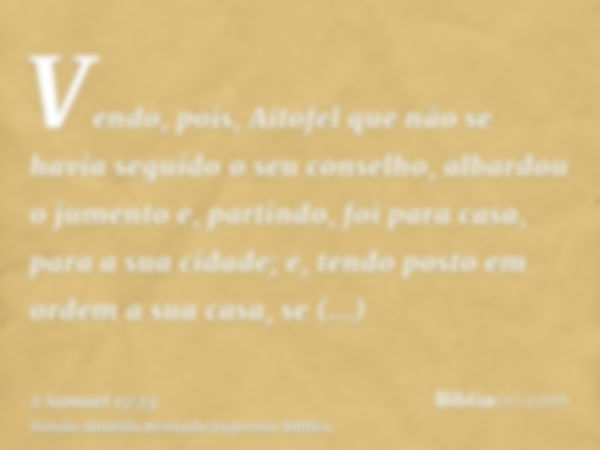 Vendo, pois, Aitofel que não se havia seguido o seu conselho, albardou o jumento e, partindo, foi para casa, para a sua cidade; e, tendo posto em ordem a sua ca