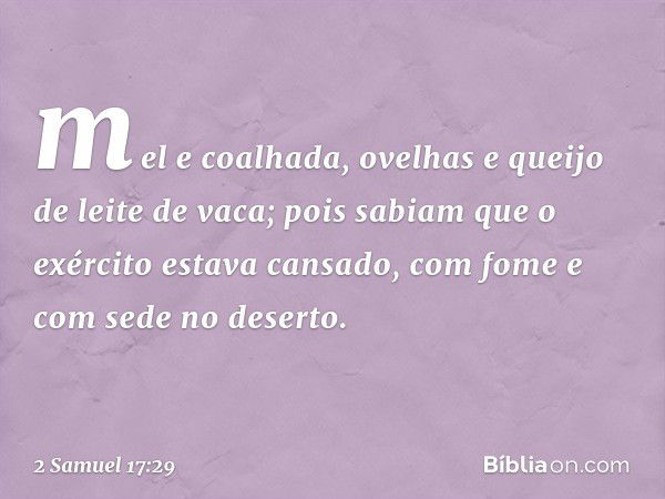 mel e coalhada, ovelhas e queijo de leite de vaca; pois sabiam que o exér­cito estava cansado, com fome e com sede no deserto. -- 2 Samuel 17:29