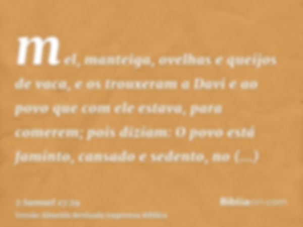 mel, manteiga, ovelhas e queijos de vaca, e os trouxeram a Davi e ao povo que com ele estava, para comerem; pois diziam: O povo está faminto, cansado e sedento,