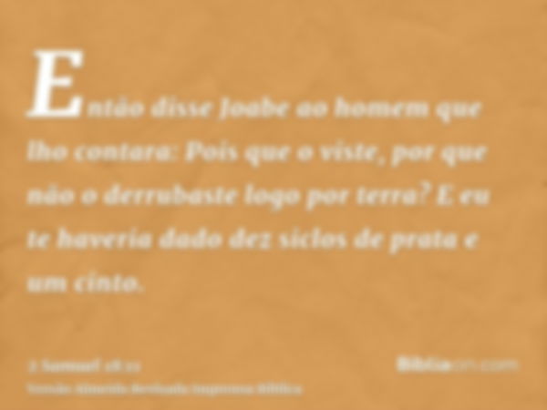 Então disse Joabe ao homem que lho contara: Pois que o viste, por que não o derrubaste logo por terra? E eu te haveria dado dez siclos de prata e um cinto.