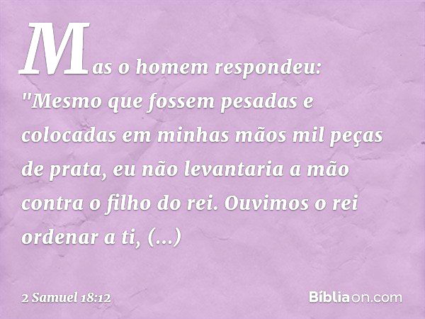 Mas o homem respondeu: "Mesmo que fossem pesadas e colocadas em minhas mãos mil peças de prata, eu não levantaria a mão contra o filho do rei. Ouvimos o rei ord